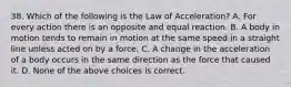 38. Which of the following is the Law of Acceleration? A. For every action there is an opposite and equal reaction. B. A body in motion tends to remain in motion at the same speed in a straight line unless acted on by a force. C. A change in the acceleration of a body occurs in the same direction as the force that caused it. D. None of the above choices is correct.