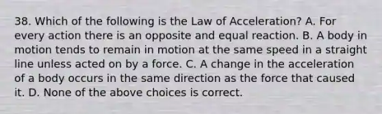 38. Which of the following is the Law of Acceleration? A. For every action there is an opposite and equal reaction. B. A body in motion tends to remain in motion at the same speed in a straight line unless acted on by a force. C. A change in the acceleration of a body occurs in the same direction as the force that caused it. D. None of the above choices is correct.