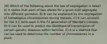 38) Which of the following about the law of segregation is false? A) It states that each of two alleles for a given trait segregate into different gametes. B) It can be explained by the segregation of homologous chromosomes during meiosis. C) It can account for the 3:1 ratio seen in the F2 generation of Mendel's crosses. D) It can be used to predict the likelihood of transmission of certain genetic diseases within families. E) It is a method that can be used to determine the number of chromosomes in a plant.