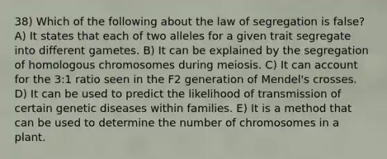 38) Which of the following about the law of segregation is false? A) It states that each of two alleles for a given trait segregate into different gametes. B) It can be explained by the segregation of homologous chromosomes during meiosis. C) It can account for the 3:1 ratio seen in the F2 generation of Mendel's crosses. D) It can be used to predict the likelihood of transmission of certain genetic diseases within families. E) It is a method that can be used to determine the number of chromosomes in a plant.