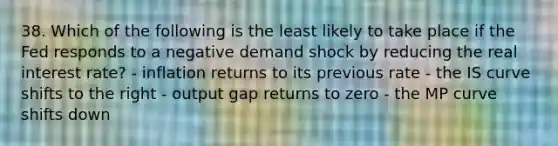 38. Which of the following is the least likely to take place if the Fed responds to a negative demand shock by reducing the real interest rate? - inflation returns to its previous rate - the IS curve shifts to the right - output gap returns to zero - the MP curve shifts down