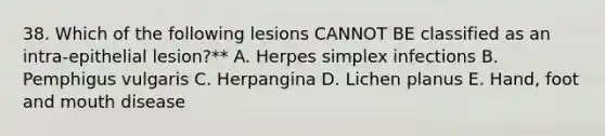 38. Which of the following lesions CANNOT BE classified as an intra-epithelial lesion?** A. Herpes simplex infections B. Pemphigus vulgaris C. Herpangina D. Lichen planus E. Hand, foot and mouth disease