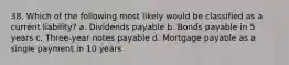 38. Which of the following most likely would be classified as a current liability? a. Dividends payable b. Bonds payable in 5 years c. Three-year notes payable d. Mortgage payable as a single payment in 10 years