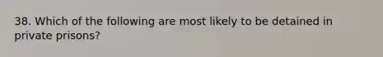 38. Which of the following are most likely to be detained in private prisons?