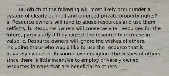 ____ 38. Which of the following will most likely occur under a system of clearly defined and enforced private property rights? a. Resource owners will tend to abuse resources and use them selfishly. b. Resource owners will conserve vital resources for the future, particularly if they expect the resource to increase in value. c. Resource owners will ignore the wishes of others, including those who would like to use the resource that is privately owned. d. Resource owners ignore the wishes of others since there is little incentive to employ privately owned resources in ways that are beneficial to others.