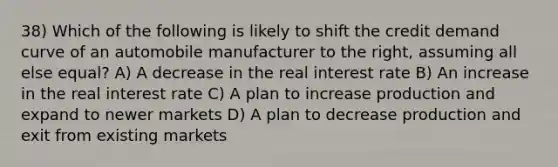 38) Which of the following is likely to shift the credit demand curve of an automobile manufacturer to the right, assuming all else equal? A) A decrease in the real interest rate B) An increase in the real interest rate C) A plan to increase production and expand to newer markets D) A plan to decrease production and exit from existing markets