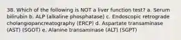 38. Which of the following is NOT a liver function test? a. Serum bilirubin b. ALP (alkaline phosphatase) c. Endoscopic retrograde cholangiopancreatography (ERCP) d. Aspartate transaminase (AST) (SGOT) e. Alanine transaminase (ALT) (SGPT)