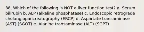 38. Which of the following is NOT a liver function test? a. Serum bilirubin b. ALP (alkaline phosphatase) c. Endoscopic retrograde cholangiopancreatography (ERCP) d. Aspartate transaminase (AST) (SGOT) e. Alanine transaminase (ALT) (SGPT)