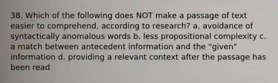 38. Which of the following does NOT make a passage of text easier to comprehend, according to research? a. avoidance of syntactically anomalous words b. less propositional complexity c. a match between antecedent information and the "given" information d. providing a relevant context after the passage has been read