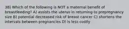 38) Which of the following is NOT a maternal benefit of breastfeeding? A) assists the uterus in returning to prepregnancy size B) potential decreased risk of breast cancer C) shortens the intervals between pregnancies D) is less costly