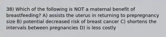 38) Which of the following is NOT a maternal benefit of breastfeeding? A) assists the uterus in returning to prepregnancy size B) potential decreased risk of breast cancer C) shortens the intervals between pregnancies D) is less costly