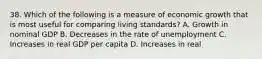 38. Which of the following is a measure of economic growth that is most useful for comparing living standards? A. Growth in nominal GDP B. Decreases in the rate of unemployment C. Increases in real GDP per capita D. Increases in real