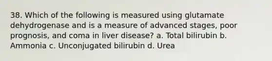 38. Which of the following is measured using glutamate dehydrogenase and is a measure of advanced stages, poor prognosis, and coma in liver disease? a. Total bilirubin b. Ammonia c. Unconjugated bilirubin d. Urea