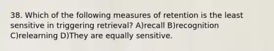 38. Which of the following measures of retention is the least sensitive in triggering retrieval? A)recall B)recognition C)relearning D)They are equally sensitive.