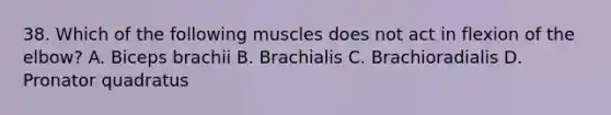 38. Which of the following muscles does not act in flexion of the elbow? A. Biceps brachii B. Brachialis C. Brachioradialis D. Pronator quadratus