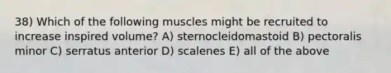 38) Which of the following muscles might be recruited to increase inspired volume? A) sternocleidomastoid B) pectoralis minor C) serratus anterior D) scalenes E) all of the above