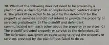 38. Which of the following does not need to be proven by a plaintiff who is claiming that an implied-in-fact contract exists? A) The plaintiff expected to be paid by the defendant for the property or services and did not intend to provide the property or services gratuitously. B) The plaintiff and defendant communicated with each other about the property or services. C) The plaintiff provided property or service to the defendant. D) The defendant was given an opportunity to reject the property or services provided by the plaintiff but failed to do so.