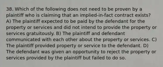 38. Which of the following does not need to be proven by a plaintiff who is claiming that an implied-in-fact contract exists? A) The plaintiff expected to be paid by the defendant for the property or services and did not intend to provide the property or services gratuitously. B) The plaintiff and defendant communicated with each other about the property or services. C) The plaintiff provided property or service to the defendant. D) The defendant was given an opportunity to reject the property or services provided by the plaintiff but failed to do so.