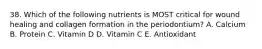 38. Which of the following nutrients is MOST critical for wound healing and collagen formation in the periodontium? A. Calcium B. Protein C. Vitamin D D. Vitamin C E. Antioxidant