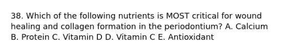 38. Which of the following nutrients is MOST critical for wound healing and collagen formation in the periodontium? A. Calcium B. Protein C. Vitamin D D. Vitamin C E. Antioxidant