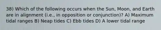 38) Which of the following occurs when the Sun, Moon, and Earth are in alignment (i.e., in opposition or conjunction)? A) Maximum tidal ranges B) Neap tides C) Ebb tides D) A lower tidal range