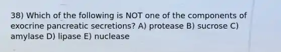 38) Which of the following is NOT one of the components of exocrine pancreatic secretions? A) protease B) sucrose C) amylase D) lipase E) nuclease