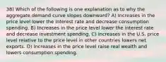 38) Which of the following is one explanation as to why the aggregate demand curve slopes downward? A) Increases in the price level lower the interest rate and decrease consumption spending. B) Increases in the price level lower the interest rate and decrease investment spending. C) Increases in the U.S. price level relative to the price level in other countries lowers net exports. D) Increases in the price level raise real wealth and lowers consumption spending.