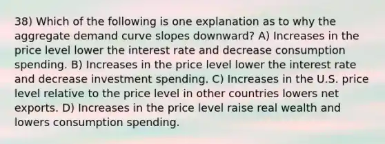 38) Which of the following is one explanation as to why the aggregate demand curve slopes downward? A) Increases in the price level lower the interest rate and decrease consumption spending. B) Increases in the price level lower the interest rate and decrease investment spending. C) Increases in the U.S. price level relative to the price level in other countries lowers net exports. D) Increases in the price level raise real wealth and lowers consumption spending.