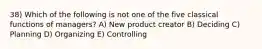 38) Which of the following is not one of the five classical functions of managers? A) New product creator B) Deciding C) Planning D) Organizing E) Controlling