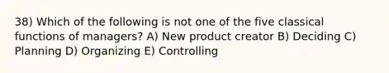 38) Which of the following is not one of the five classical functions of managers? A) New product creator B) Deciding C) Planning D) Organizing E) Controlling