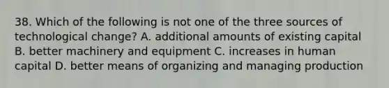 38. Which of the following is not one of the three sources of technological change? A. additional amounts of existing capital B. better machinery and equipment C. increases in human capital D. better means of organizing and managing production