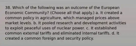 38. Which of the following was an outcome of the European Economic Community? (Choose all that apply.) a. It created a common policy in agriculture, which managed prices above market levels. b. It pooled research and development activities to exploit peaceful uses of nuclear power. c. It established common external tariffs and eliminated internal tariffs. d. It created a common foreign and security policy.