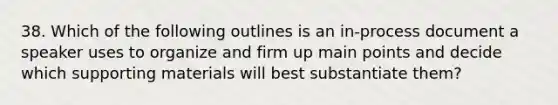 38. Which of the following outlines is an in-process document a speaker uses to organize and firm up main points and decide which supporting materials will best substantiate them?