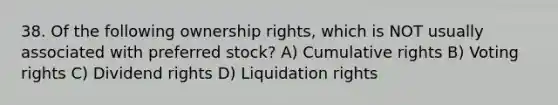 38. Of the following ownership rights, which is NOT usually associated with preferred stock? A) Cumulative rights B) Voting rights C) Dividend rights D) Liquidation rights