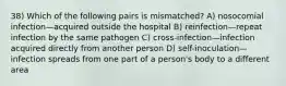 38) Which of the following pairs is mismatched? A) nosocomial infection—acquired outside the hospital B) reinfection—repeat infection by the same pathogen C) cross-infection—infection acquired directly from another person D) self-inoculation—infection spreads from one part of a person's body to a different area