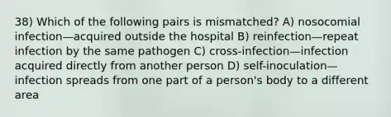 38) Which of the following pairs is mismatched? A) nosocomial infection—acquired outside the hospital B) reinfection—repeat infection by the same pathogen C) cross-infection—infection acquired directly from another person D) self-inoculation—infection spreads from one part of a person's body to a different area