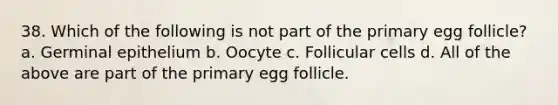 38. Which of the following is not part of the primary egg follicle? a. Germinal epithelium b. Oocyte c. Follicular cells d. All of the above are part of the primary egg follicle.