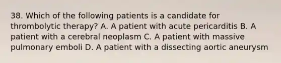 38. Which of the following patients is a candidate for thrombolytic therapy? A. A patient with acute pericarditis B. A patient with a cerebral neoplasm C. A patient with massive pulmonary emboli D. A patient with a dissecting aortic aneurysm