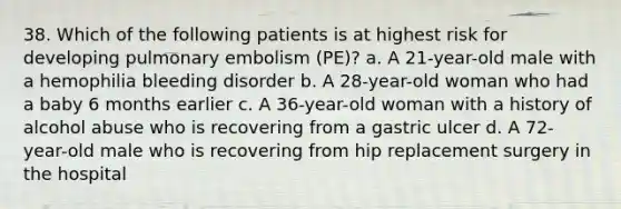 38. Which of the following patients is at highest risk for developing pulmonary embolism (PE)? a. A 21-year-old male with a hemophilia bleeding disorder b. A 28-year-old woman who had a baby 6 months earlier c. A 36-year-old woman with a history of alcohol abuse who is recovering from a gastric ulcer d. A 72-year-old male who is recovering from hip replacement surgery in the hospital