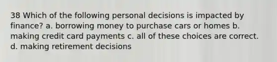 38 Which of the following personal decisions is impacted by finance? a. borrowing money to purchase cars or homes b. making credit card payments c. all of these choices are correct. d. making retirement decisions