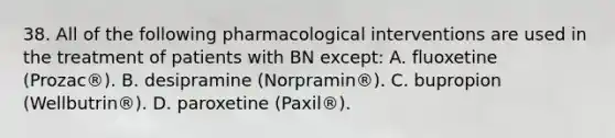 38. All of the following pharmacological interventions are used in the treatment of patients with BN except: A. fluoxetine (Prozac®). B. desipramine (Norpramin®). C. bupropion (Wellbutrin®). D. paroxetine (Paxil®).