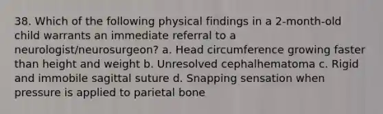 38. Which of the following physical findings in a 2-month-old child warrants an immediate referral to a neurologist/neurosurgeon? a. Head circumference growing faster than height and weight b. Unresolved cephalhematoma c. Rigid and immobile sagittal suture d. Snapping sensation when pressure is applied to parietal bone