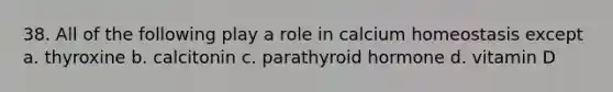 38. All of the following play a role in calcium homeostasis except a. thyroxine b. calcitonin c. parathyroid hormone d. vitamin D