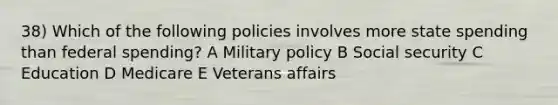 38) Which of the following policies involves more state spending than federal spending? A Military policy B Social security C Education D Medicare E Veterans affairs