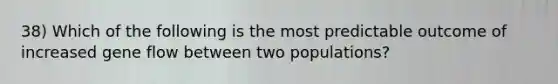 38) Which of the following is the most predictable outcome of increased gene flow between two populations?