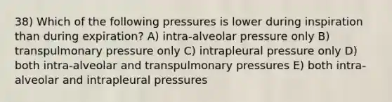 38) Which of the following pressures is lower during inspiration than during expiration? A) intra-alveolar pressure only B) transpulmonary pressure only C) intrapleural pressure only D) both intra-alveolar and transpulmonary pressures E) both intra-alveolar and intrapleural pressures