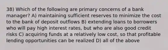 38) Which of the following are primary concerns of a bank manager? A) maintaining sufficient reserves to minimize the cost to the bank of deposit outflows B) extending loans to borrowers who will pay high interest rates, but who are also good credit risks C) acquiring funds at a relatively low cost, so that profitable lending opportunities can be realized D) all of the above