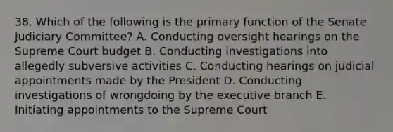 38. Which of the following is the primary function of the Senate Judiciary Committee? A. Conducting oversight hearings on the Supreme Court budget B. Conducting investigations into allegedly subversive activities C. Conducting hearings on judicial appointments made by the President D. Conducting investigations of wrongdoing by the executive branch E. Initiating appointments to the Supreme Court