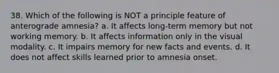 38. Which of the following is NOT a principle feature of anterograde amnesia? a. It affects long-term memory but not working memory. b. It affects information only in the visual modality. c. It impairs memory for new facts and events. d. It does not affect skills learned prior to amnesia onset.