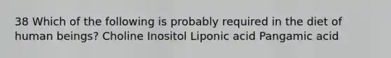 38 Which of the following is probably required in the diet of human beings? Choline Inositol Liponic acid Pangamic acid